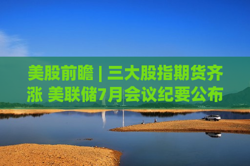 美股前瞻 | 三大股指期货齐涨 美联储7月会议纪要公布在即 第1张 美股前瞻 | 三大股指期货齐涨 美联储7月会议纪要公布在即 第1张