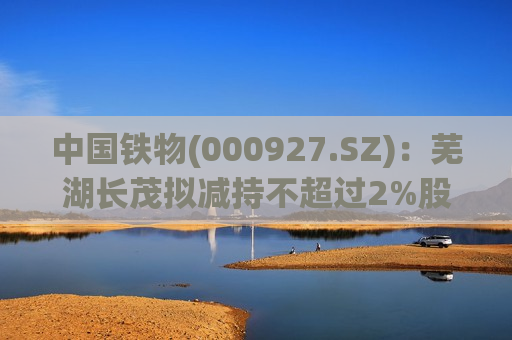 中国铁物(000927.SZ)：芜湖长茂拟减持不超过2%股份