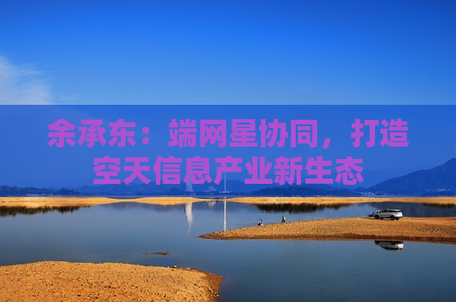 余承东：端网星协同，打造空天信息产业新生态
