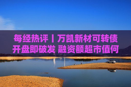 每经热评丨万凯新材可转债开盘即破发 融资额超市值何以回报投资者？