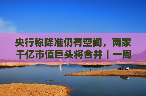 央行称降准仍有空间,两家千亿市值巨头将合并丨一周热点回顾 第1张 央行称降准仍有空间,两家千亿市值巨头将合并丨一周热点回顾 第1张