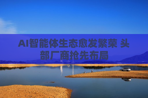 AI智能体生态愈发繁荣 头部厂商抢先布局