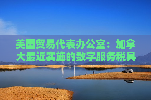 美国贸易代表办公室：加拿大最近实施的数字服务税具有歧视性  第1张