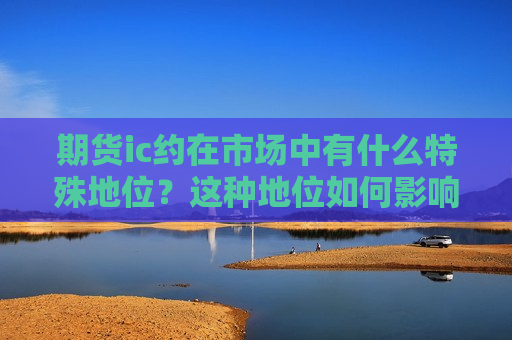 期货ic约在市场中有什么特殊地位？这种地位如何影响合约流动性？