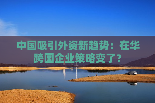 中国吸引外资新趋势:在华跨国企业策略变了? 第1张 中国吸引外资新趋势:在华跨国企业策略变了? 第1张