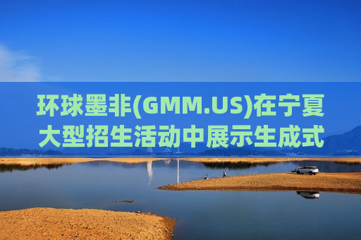 环球墨非(GMM.US)在宁夏大型招生活动中展示生成式AI创新技术，广泛吸引新兴人才