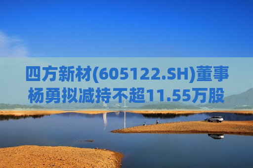 四方新材(605122.SH)董事杨勇拟减持不超11.55万股  第1张