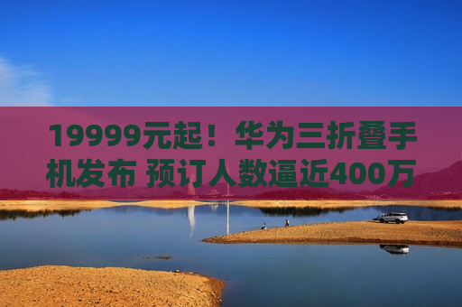 19999元起！华为三折叠手机发布 预订人数逼近400万，相关概念股大涨