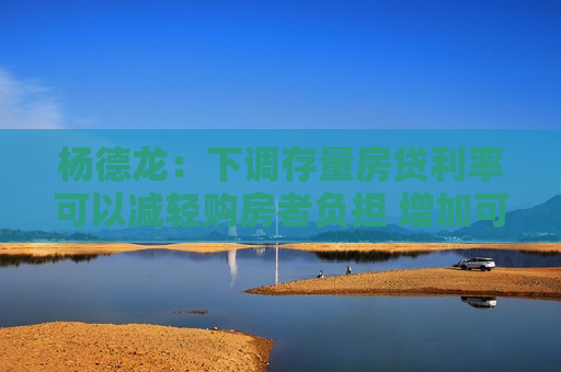 杨德龙:下调存量房贷利率可以减轻购房者负担 增加可支配收入 提高消费能力 第1张 杨德龙:下调存量房贷利率可以减轻购房者负担 增加可支配收入 提高消费能力 第1张