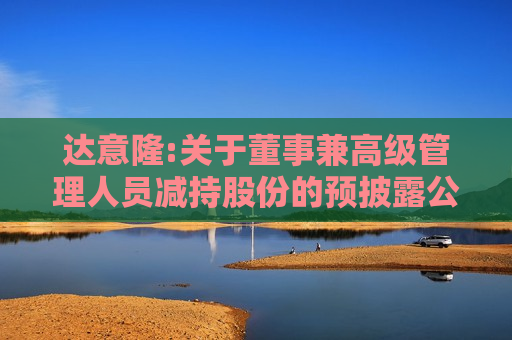 达意隆:关于董事兼高级管理人员减持股份的预披露公告