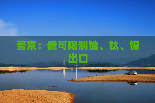 普京：俄可限制铀、钛、镍出口