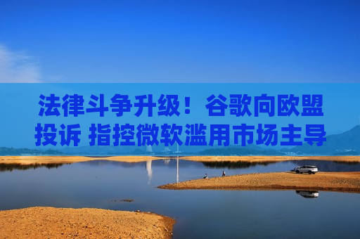 法律斗争升级！谷歌向欧盟投诉 指控微软滥用市场主导地位