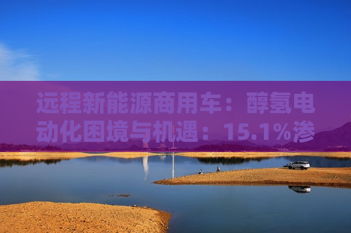 远程新能源商用车:醇氢电动化困境与机遇:15.1%渗透率 第1张 远程新能源商用车:醇氢电动化困境与机遇:15.1%渗透率 第1张