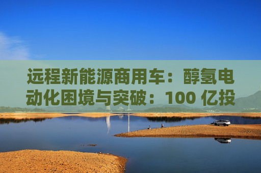 远程新能源商用车:醇氢电动化困境与突破:100 亿投资布局 第1张 远程新能源商用车:醇氢电动化困境与突破:100 亿投资布局 第1张