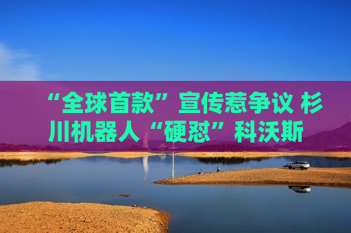 “全球首款”宣传惹争议 杉川机器人“硬怼”科沃斯