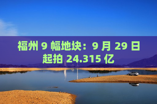 福州 9 幅地块：9 月 29 日起拍 24.315 亿