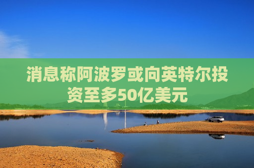 消息称阿波罗或向英特尔投资至多50亿美元 第1张 消息称阿波罗或向英特尔投资至多50亿美元 第1张