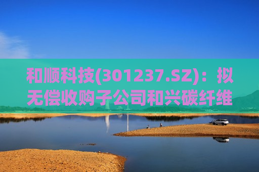 和顺科技(301237.SZ)：拟无偿收购子公司和兴碳纤维6.50%股权