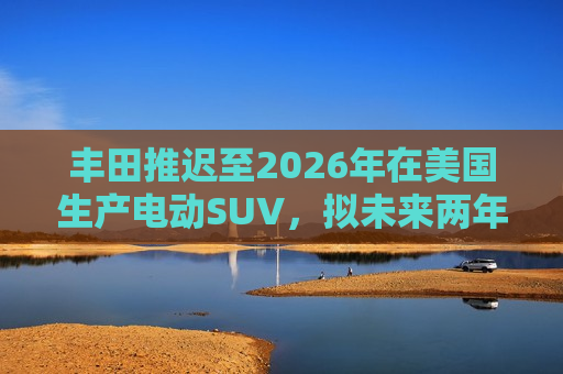 丰田推迟至2026年在美国生产电动SUV，拟未来两年推出7款纯电动汽车