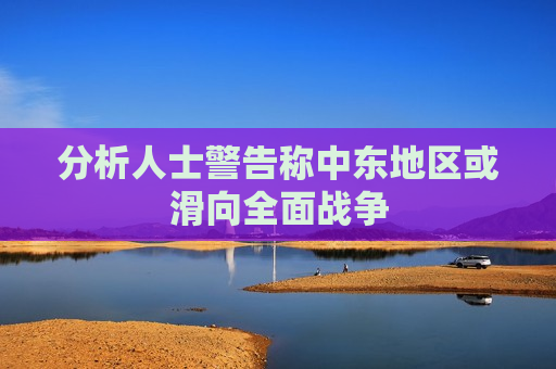 分析人士警告称中东地区或滑向全面战争