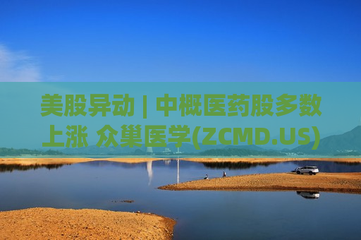 美股异动 | 中概医药股多数上涨 众巢医学(ZCMD.US)涨超5%