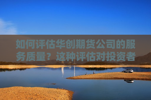 如何评估华创期货公司的服务质量？这种评估对投资者有何参考价值？