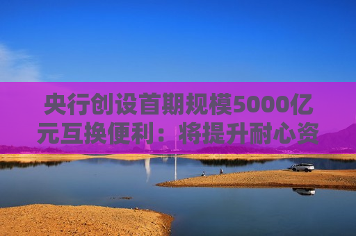 央行创设首期规模5000亿元互换便利：将提升耐心资本股票增持能力 险资重点关注能否增厚投资收益