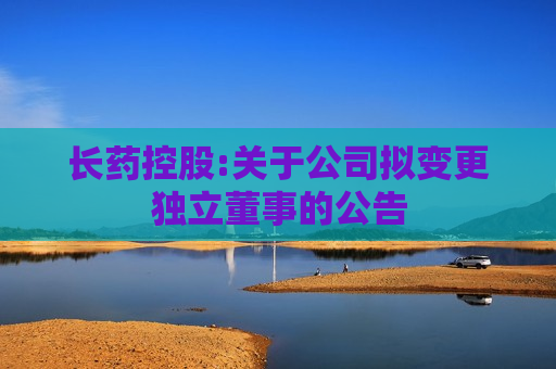 长药控股:关于公司拟变更独立董事的公告