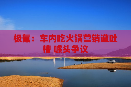 极氪：车内吃火锅营销遭吐槽 噱头争议
