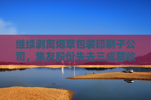 继续剥离烟草包装印刷子公司，集友股份失去三成营收，业绩亏损将加剧？