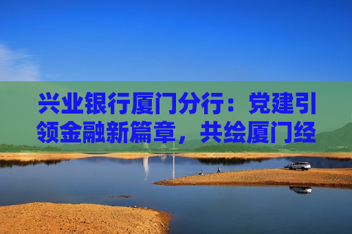 兴业银行厦门分行：党建引领金融新篇章，共绘厦门经济高质量发展蓝图