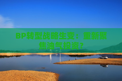 BP转型战略生变：重新聚焦油气投资？