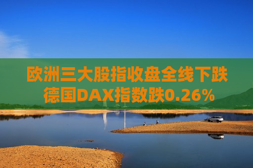 欧洲三大股指收盘全线下跌 德国DAX指数跌0.26%
