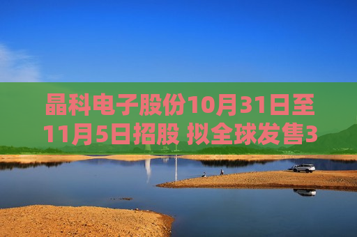 晶科电子股份10月31日至11月5日招股 拟全球发售3360万股 第1张 晶科电子股份10月31日至11月5日招股 拟全球发售3360万股 第1张