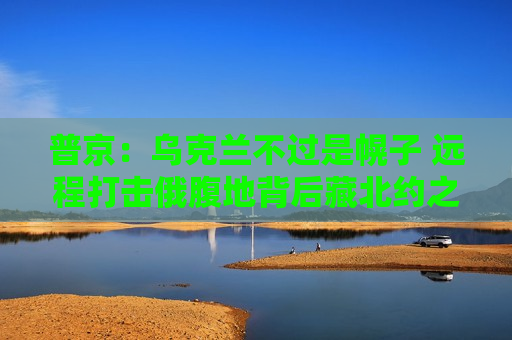 普京:乌克兰不过是幌子 远程打击俄腹地背后藏北约之手 第1张 普京:乌克兰不过是幌子 远程打击俄腹地背后藏北约之手 第1张