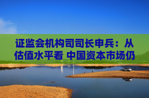 证监会机构司司长申兵：从估值水平看 中国资本市场仍处于相对的历史低位  第1张