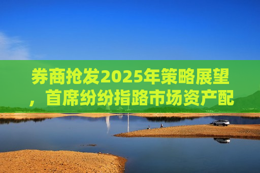 券商抢发2025年策略展望，首席纷纷指路市场资产配置方向