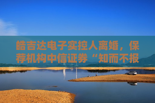 皓吉达电子实控人离婚,保荐机构中信证券“知而不报”被警示! 第1张 皓吉达电子实控人离婚,保荐机构中信证券“知而不报”被警示! 第1张