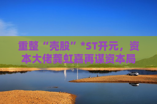 重整“壳股”*ST开元，资本大佬龚虹嘉再谋资本局