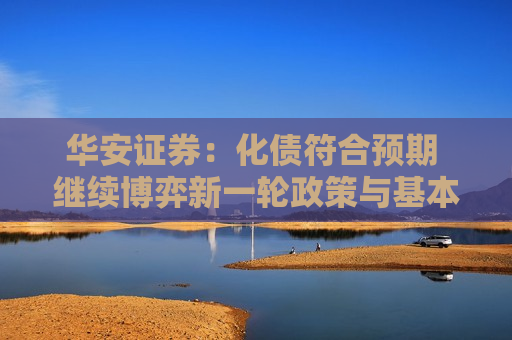 华安证券:化债符合预期 继续博弈新一轮政策与基本面修复 第1张 华安证券:化债符合预期 继续博弈新一轮政策与基本面修复 第1张