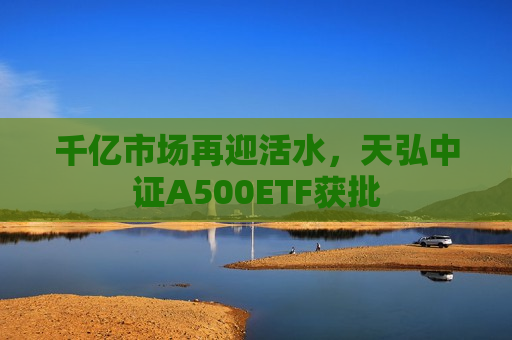 千亿市场再迎活水，天弘中证A500ETF获批