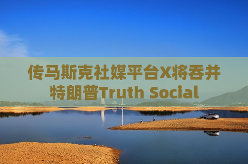 传马斯克社媒平台X将吞并特朗普Truth Social