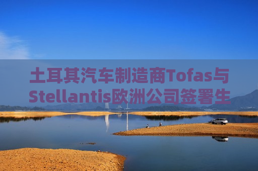 土耳其汽车制造商Tofas与Stellantis欧洲公司签署生产协议 第1张 土耳其汽车制造商Tofas与Stellantis欧洲公司签署生产协议 第1张
