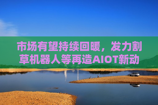 市场有望持续回暖，发力割草机器人等再造AIOT新动力