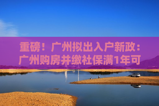 重磅！广州拟出入户新政：广州购房并缴社保满1年可落户
