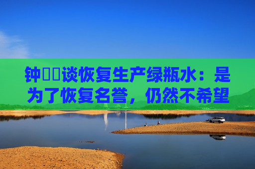 钟睒睒谈恢复生产绿瓶水：是为了恢复名誉，仍然不希望大家去喝