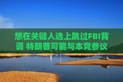 想在关键人选上跳过FBI背调 特朗普可能与本党参议员发生冲突 第1张 想在关键人选上跳过FBI背调 特朗普可能与本党参议员发生冲突 第1张
