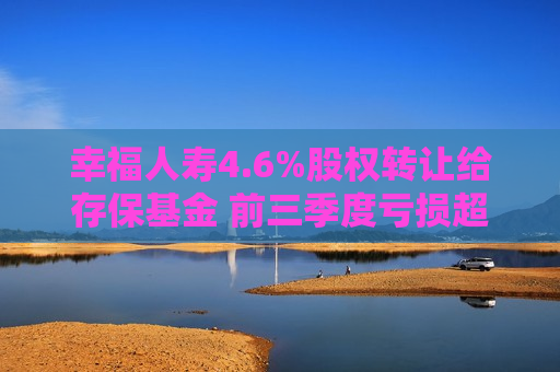 幸福人寿4.6%股权转让给存保基金 前三季度亏损超6000万元 第1张 幸福人寿4.6%股权转让给存保基金 前三季度亏损超6000万元 第1张