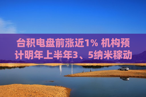 台积电盘前涨近1% 机构预计明年上半年3、5纳米稼动率维持满载