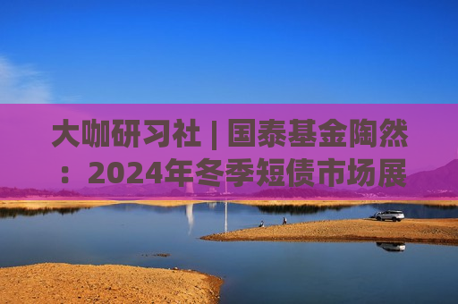 大咖研习社 | 国泰基金陶然：2024年冬季短债市场展望